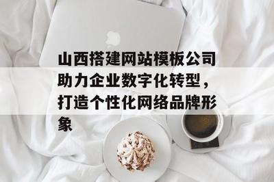 山西搭建网站模板公司助力企业数字化转型,打造个性化网络品牌形象